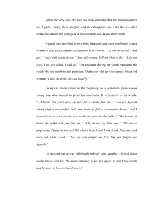 While the story May Day Eve has many characters but the main characters
are Agueda, Badoy, their daughter, and their daughter’s son. Like the two other
stories the actions and dialogues of the characters also reveal their nature.
Agueda was described to be a bold, liberated, and a non-conformist young
woman. These characteristics are depicted in her words: “…I am not afraid, I will
go.” “And I will not lie down!””Stay old woman. Tell me what to do.” “I do not
care. I am not afraid. I will go.” Her character during her youth represents the
youth who are stubborn and persistent. During her old age she turned a bitter old
woman: “I saw the devil, she said bitterly.”
Badoywas characterized in the beginning as a persistent, promiscuous
young man who wanted to prove his machismo. It is depicted in his words:
“…Charms like yours have no need for a candle fair one.” “You are Agueda
whom I left a mere infant and came home to find a tremendous beauty, and I
danced a waltz with you but you would not give me the polka.” “But I want to
dance the polka with you fair one.” “Oh, do not cry little one!” “Oh please
forgive me! Please do not cry! But what a brute I am! I was drunk, little one, and
knew not what I said.” “No, say you forgive me first. Say you forgive me
Agueda.”
He realized that he was “deliriously in love” with Agueda: “..he had fallen
madly inlove with her. He ached intensely to see her again, to touch her hands
and her hair;to hearher harsh voice.”
 