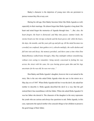 Badoy’s character is the depiction of young men who are persistent to
pursue women they like at any cost.
During his old age, Don Badoy becomes bitter like Doña Agueda as well,
especially in their marriage. He almost forgot that Doña Agueda is long dead. His
heart and mind forgot the memories of Agueda through time: “…But, alas, the
heart forgets; the heart is distracted; and May time passes; summer lends; the
storms break over the rot-tipe orchards and the heart grows old; while the hours,
the days, the months, and the years pile up and pile up, till the mind becomes too
crowded, too confused: dust gathers in it; cobwebs multiply; the walls darken and
fall into ruin and decay; the memory perished...and there came a time when Don
BadoyMontiya walked home through a May Day midnight without remembering,
without even caring to remember; being merely concerned in feeling his way
across the street with his cane; his eyes having grown quite dim and his legs
uncertain--for he was old; he was over sixty..”
Don Badoy and Doña Agueda’s daughter, however she is not named in the
story. She is the one who asked Doña Agueda what she saw in the mirror on a
May day eve of 1847. When Doña Agueda told her it was the devil, she asked her
mother to describe it. Doña agueda described the devil in a way that the girl
noticed that it has resemblance with her father. When she asked Doña Agueda if it
was her father she denied it. The character of the daughter in the story represents
the youth who are curious and always has questions to ask. Doña Agueda, in this
case, represents the typical mother who conceals things to her children to preserve
the good image of their father.
 