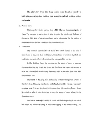 The characters from the three stories were described mostly in
indirect presentation, that is, their true nature is depicted on their actions
and words.
D. Point of View
The three short stories are told from a Third Person Omniscient point of
view. The narrator in each story is able to enter the minds and feelings of
characters. This kind of narration offers a lot of information for the readers to
understand better how the characters exactly think and feel.
E. Symbolism
The common denominator of these three short stories is the use of
symbolism. In fact, it is their best feature, the richness of symbols. Symbols are
used in the stories to effectively point out the message of the stories.
In The Wedding Dance the symbols are: the sound of gongs or gangsas,
the rattan flooring, the beads, the beans, the fire/flame, the dance, the stream or
river and other objects symbolizing abundance such as harvests, jars filled with
water and the field.
The sound of the gong most particularly is the most important symbol in
the short story. The gong signifies the call of culture and its victory over man’s
personal love. It is very dominant in the story since it is mentioned many times.
Nevertheless, what is more important is when the sound of gongs is heard in the
flow of the story.
The rattan flooring: Lumnay is twice described as pulling at the rattan
that keeps the bamboo flooring in place and tugging at the rattan flooring. The
 