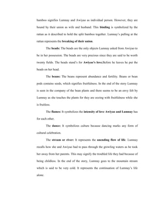 bamboo signifies Lumnay and Awiyao as individual person. However, they are
bound by their union as wife and husband. This binding is symbolized by the
rattan as it described to hold the split bamboo together. Lumnay’s pulling at the
rattan represents the breaking of their union.
The beads: The beads are the only objects Lumnay asked from Awiyao to
be in her possession. The beads are very precious since they are said to be worth
twenty fields. The beads stand’s for Awiyao’s love.Before he leaves he put the
beads on her head.
The beans: The beans represent abundance and fertility. Beans or bean
pods contains seeds, which signifies fruitfulness. In the end of the story Lumnay
is seen in the company of the bean plants and there seems to be an envy felt by
Lumnay as she touches the plants for they are oozing with fruitfulness while she
is fruitless.
The flames: It symbolizes the intensity of love Awiyao and Lumnay has
for each other.
The dance: It symbolizes culture because dancing marks any form of
cultural celebration.
The stream or river: It represents the unending flow of life. Lumnay
recalls how she and Awiyao had to pass through the growling waters as he took
her away from her parents. This may signify the troubled life they had because of
being childless. In the end of the story, Lumnay goes to the mountain stream
which is said to be very cold. It represents the continuation of Lumnay’s life
alone.
 
