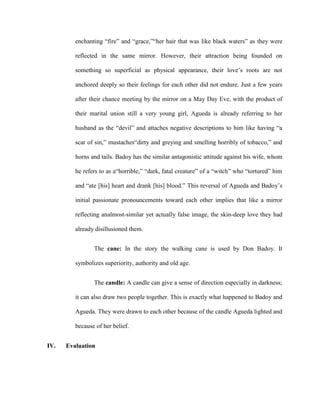 enchanting “fire” and “grace,”“her hair that was like black waters” as they were
reflected in the same mirror. However, their attraction being founded on
something so superficial as physical appearance, their love’s roots are not
anchored deeply so their feelings for each other did not endure. Just a few years
after their chance meeting by the mirror on a May Day Eve, with the product of
their marital union still a very young girl, Agueda is already referring to her
husband as the “devil” and attaches negative descriptions to him like having “a
scar of sin,” mustaches“dirty and greying and smelling horribly of tobacco,” and
horns and tails. Badoy has the similar antagonistic attitude against his wife, whom
he refers to as a“horrible,” “dark, fatal creature” of a “witch” who “tortured” him
and “ate [his] heart and drank [his] blood.” This reversal of Agueda and Badoy’s
initial passionate pronouncements toward each other implies that like a mirror
reflecting analmost-similar yet actually false image, the skin-deep love they had
already disillusioned them.
The cane: In the story the walking cane is used by Don Badoy. It
symbolizes superiority, authority and old age.
The candle: A candle can give a sense of direction especially in darkness;
it can also draw two people together. This is exactly what happened to Badoy and
Agueda. They were drawn to each other because of the candle Agueda lighted and
because of her belief.
IV. Evaluation
 