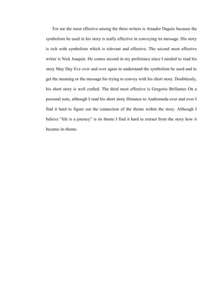 For me the most effective among the three writers is Amador Daguio because the
symbolism he used in his story is really effective in conveying its message. His story
is rich with symbolism which is relevant and effective. The second most effective
writer is Nick Joaquin. He comes second in my preference since I needed to read his
story May Day Eve over and over again to understand the symbolism he used and to
get the meaning or the message his trying to convey with his short story. Doubtlessly,
his short story is well crafted. The third most effective is Gregorio Brillantes On a
personal note, although I read his short story Distance to Andromeda over and over I
find it hard to figure out the connection of the theme within the story. Although I
believe “life is a journey” is its theme I find it hard to extract from the story how it
became its theme.
 