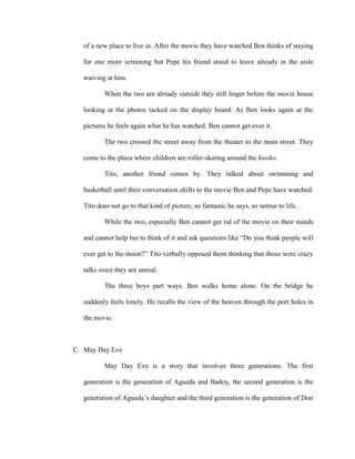 of a new place to live in. After the movie they have watched Ben thinks of staying
for one more screening but Pepe his friend stood to leave already in the aisle
waiving at him.
When the two are already outside they still linger before the movie house
looking at the photos tacked on the display board. As Ben looks again at the
pictures he feels again what he has watched. Ben cannot get over it.
The two crossed the street away from the theater to the main street. They
come to the plaza where children are roller-skating around the kiosko.
Tito, another friend comes by. They talked about swimming and
basketball until their conversation shifts to the movie Ben and Pepe have watched.
Tito does not go to that kind of picture, so fantastic he says, so untrue to life.
While the two, especially Ben cannot get rid of the movie on their minds
and cannot help but to think of it and ask questions like “Do you think people will
ever get to the moon?” Tito verbally opposed them thinking that those were crazy
talks since they are unreal.
The three boys part ways. Ben walks home alone. On the bridge he
suddenly feels lonely. He recalls the view of the heaven through the port holes in
the movie.
C. May Day Eve
May Day Eve is a story that involves three generations. The first
generation is the generation of Agueda and Badoy, the second generation is the
generation of Agueda’s daughter and the third generation is the generation of Don
 