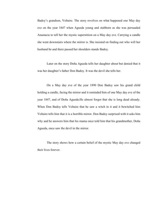 Badoy’s grandson, Voltaire. The story revolves on what happened one May day
eve on the year 1847 when Agueda young and stubborn as she was persuaded
Anastacia to tell her the mystic superstition on a May day eve. Carrying a candle
she went downstairs where the mirror is. She insisted on finding out who will her
husband be and there passed her shoulders stands Badoy.
Later on the story Doña Agueda tells her daughter about but denied that it
was her daughter’s father Don Badoy. It was the devil she tells her.
On a May day eve of the year 1890 Don Badoy saw his grand child
holding a candle, facing the mirror and it reminded him of one May day eve of the
year 1847, and of Doña Agueda.He almost forgot that she is long dead already.
When Don Badoy tells Voltaire that he saw a witch in it and it bewitched him
Voltaire tells him that it is a horrible mirror. Don Badoy surprised with it asks him
why and he answers him that his mama once told him that his grandmother, Doña
Agueda, once saw the devil in the mirror.
The story shows how a certain belief of the mystic May day eve changed
their lives forever.
 
