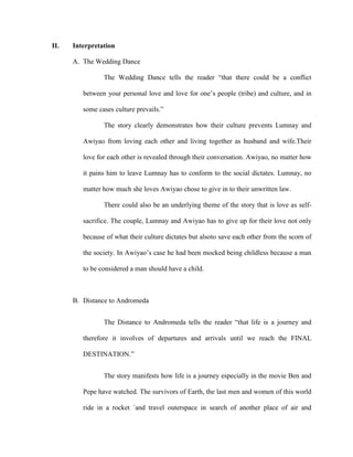 II. Interpretation
A. The Wedding Dance
The Wedding Dance tells the reader “that there could be a conflict
between your personal love and love for one’s people (tribe) and culture, and in
some cases culture prevails.”
The story clearly demonstrates how their culture prevents Lumnay and
Awiyao from loving each other and living together as husband and wife.Their
love for each other is revealed through their conversation. Awiyao, no matter how
it pains him to leave Lumnay has to conform to the social dictates. Lumnay, no
matter how much she loves Awiyao chose to give in to their unwritten law.
There could also be an underlying theme of the story that is love as self-
sacrifice. The couple, Lumnay and Awiyao has to give up for their love not only
because of what their culture dictates but alsoto save each other from the scorn of
the society. In Awiyao’s case he had been mocked being childless because a man
to be considered a man should have a child.
B. Distance to Andromeda
The Distance to Andromeda tells the reader “that life is a journey and
therefore it involves of departures and arrivals until we reach the FINAL
DESTINATION.”
The story manifests how life is a journey especially in the movie Ben and
Pepe have watched. The survivors of Earth, the last men and women of this world
ride in a rocket `and travel outerspace in search of another place of air and
 