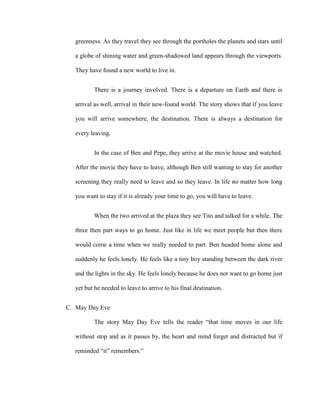 greenness. As they travel they see through the portholes the planets and stars until
a globe of shining water and green-shadowed land appears through the viewports.
They have found a new world to live in.
There is a journey involved. There is a departure on Earth and there is
arrival as well, arrival in their new-found world. The story shows that if you leave
you will arrive somewhere, the destination. There is always a destination for
every leaving.
In the case of Ben and Pepe, they arrive at the movie house and watched.
After the movie they have to leave, although Ben still wanting to stay for another
screening they really need to leave and so they leave. In life no matter how long
you want to stay if it is already your time to go, you will have to leave.
When the two arrived at the plaza they see Tito and talked for a while. The
three then part ways to go home. Just like in life we meet people but then there
would come a time when we really needed to part. Ben headed home alone and
suddenly he feels lonely. He feels like a tiny boy standing between the dark river
and the lights in the sky. He feels lonely because he does not want to go home just
yet but he needed to leave to arrive to his final destination.
C. May Day Eve
The story May Day Eve tells the reader “that time moves in our life
without stop and as it passes by, the heart and mind forget and distracted but if
reminded “it” remembers.”
 