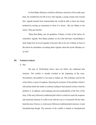 As Don Badoy Montoya visited his old home, memories of his youth came
back. He recalled how he fell in love with Agueda, a young woman who resisted
him. Agueda learned from Anastaciathat she would be able to know her future
husband by reciting an incantation in front of a mirror. She saw Badoy in the
mirror. They got married.
When Don Badoy saw his grandson, Voltaire, in front of the mirror, he
remembers Agueda. Don Badoy ponders on love that had been wasted.Badoy’s
heart forgot how he loved Agueda in the past. But as he sees Voltaire in front of
the mirror he remembers everything about Agueda, about the mystic Mayday eve
of 1847.
III. Technical Analysis
A. Plot
The plot of TheWedding Dance does not follow the traditional plot
structure. The conflict is already revealed in the beginning of the story.
Nevertheless, the problem is not clear to readers yet. The technique used by the
writer allows a sense of suspense. Knowing the existence of the problem which is
still unclear hooks the reader to continue reading in their pursuit to know what the
problem is. In addition, such technique prevents predictability of the flow of the
story. If the story followed a traditional plot which it could not create the suspense
and emotional intensity it is able to do with the way it is structured. On the other
hand the story Distance to Andromeda followed a traditional plot structure, it used
foreshadowing though. The outcome of the conflict is hinted or foreshadowed
 