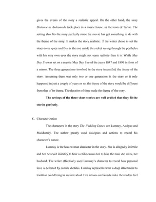 gives the events of the story a realistic appeal. On the other hand, the story
Distance to Andromeda took place in a movie house, in the town of Tarlac. The
setting also fits the story perfectly since the movie has got something to do with
the theme of the story. It makes the story realistic. If the writer chose to set the
story outer space and Ben is the one inside the rocket seeing through the portholes
with his very own eyes the story might not seem realistic than it is. While May
Day Evewas set on a mystic May Day Eve of the years 1847 and 1890 in front of
a mirror. The three generations involved in the story intensified the theme of the
story. Assuming there was only two or one generation in the story or it only
happened in just a couple of years or so, the theme of the story would be different
from that of its theme. The duration of time made the theme of the story.
The settings of the three short stories are well crafted that they fit the
stories perfectly.
C. Characterization
The characters in the story The Wedding Dance are Lumnay, Awiyao and
Malidumay. The author greatly used dialogues and actions to reveal his
character’s nature.
Lumnay is the lead woman character in the story. She is allegedly infertile
and her believed inability to bear a child causes her to lose the man she loves, her
husband. The writer effectively used Lumnay’s character to reveal how personal
love is defeated by culture dictates. Lumnay represents what a deep attachment to
tradition could bring to an individual. Her actions and words make the readers feel
 