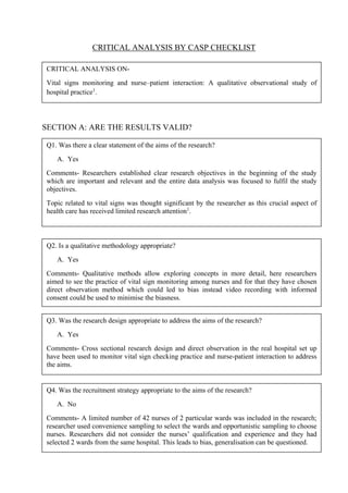 CRITICAL ANALYSIS BY CASP CHECKLIST
SECTION A: ARE THE RESULTS VALID?
CRITICAL ANALYSIS ON-
Vital signs monitoring and nurse–patient interaction: A qualitative observational study of
hospital practice1
.
Q1. Was there a clear statement of the aims of the research?
A. Yes
Comments- Researchers established clear research objectives in the beginning of the study
which are important and relevant and the entire data analysis was focused to fulfil the study
objectives.
Topic related to vital signs was thought significant by the researcher as this crucial aspect of
health care has received limited research attention1
.
Q2. Is a qualitative methodology appropriate?
A. Yes
Comments- Qualitative methods allow exploring concepts in more detail, here researchers
aimed to see the practice of vital sign monitoring among nurses and for that they have chosen
direct observation method which could led to bias instead video recording with informed
consent could be used to minimise the biasness.
Q3. Was the research design appropriate to address the aims of the research?
A. Yes
Comments- Cross sectional research design and direct observation in the real hospital set up
have been used to monitor vital sign checking practice and nurse-patient interaction to address
the aims.
Q4. Was the recruitment strategy appropriate to the aims of the research?
A. No
Comments- A limited number of 42 nurses of 2 particular wards was included in the research;
researcher used convenience sampling to select the wards and opportunistic sampling to choose
nurses. Researchers did not consider the nurses’ qualification and experience and they had
selected 2 wards from the same hospital. This leads to bias, generalisation can be questioned.
 