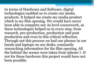 In terms of Hardware and Software, digital
technologies enabled us to create our media
products. It helped me create my media product
which is my film opening. We would have never
been able to complete our As level coursework, as
these technologies helped us in every step, from
research, pre-production, production and post
production and even in this critical reflection.
Through out this process we had our phones in our
hands and laptops on our desks, constantly
researching information for the film opening. All
the behind the scenes were taken from iphone 7. If
not for these hardware this project would have not
been possible.
 