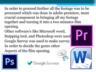 In order to proceed further all the footage was to be
processed which was done in adobe premiere, most
crucial component in bringing all my footage
together and turning it into a two minutes film
opening.
Other software's like Microsoft word,
Snipping tool, and Photoshop were used as well.
Google Survey was used to make survey
In order to decide the genre other
Aspects of the film opening.
 