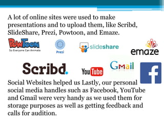 A lot of online sites were used to make
presentations and to upload them, like Scribd,
SlideShare, Prezi, Powtoon, and Emaze.
Social Websites helped us Lastly, our personal
social media handles such as Facebook, YouTube
and Gmail were very handy as we used them for
storage purposes as well as getting feedback and
calls for audition.
 