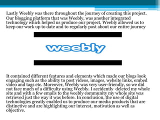 Lastly Weebly was there throughout the journey of creating this project.
Our blogging platform that was Weebly, was another integrated
technology which helped us produce our project. Weebly allowed us to
keep our work up to date and to regularly post about our entire journey
It contained different features and elements which made our blogs look
engaging such as the ability to post videos, images, website links, embed
video and tags etc. Moreover, Weebly was very user-friendly, so we did
not face much of a difficulty using Weebly. I accidently deleted my whole
site and with a few emails to the weebly community my whole site was
retrieved just the way it was before. In conclusion, the use of digital
technologies greatly enabled us to produce our media products that are
distinctive and are highlighting our interest, motivation as well as
objective.
 
