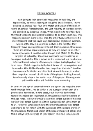 Critical Analysis
I am going to look at football magazines in how they are
represented, as well as looking at the genre characteristics. I have
decided to analyse Four four two, Match and Match of the day. In
terms of general representation, the vast majority of the front covers
are occupied by a positive image. When it comes to Four four two
they tend to look to one specific footballer to be their cover star. This
magazine is much more formal than the other two, so therefore it is
more frequent that the cover stars look serious and mean business.
Match of the Day is also similar in style in the fact that they
frequently have one specific player to sell their magazine. Once again
these are positive representations as they are shown to be either
happy or focused. It must be noted though that Match Of The Day is
targeted at kids rather than Four four two’s target audience of
teenagers and adults. This is shown as it is presented in a much more
informal format in terms of how much content is displayed on the
front cover. Match magazine is the least formal of the magazines and
is aimed at kids. Unlike the other two magazines they don’t tend to
focus on one footballer and often look at multiple ones to anchor
their magazine. Instead of still shots of the players looking focused,
Match usually show a live action shot of the player. The magazine
will do this as kids will find this more interesting.
In terms of the age of people shown in the age of the magazine they
tend to range from 17 to 35 which is the average career span of a
professional footballer. In rare cases, Four four two sometimes
feature managers but in general all 3 magazines show footballers of
this age range. In Four four two’s case their target audience matches
up with their target audience as their average reader varies from 16
to 34. However, when it comes to the other magazines their target
audience’s do not reflect with the age range of the people shown in
the magazines. Match and Match of the day are targeted at kids and
this is shown in the average of their reader. The stars in Match and
 