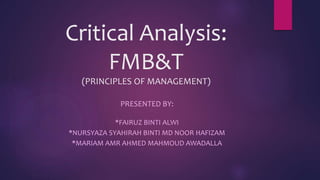 Critical Analysis:
FMB&T
(PRINCIPLES OF MANAGEMENT)
PRESENTED BY:
*FAIRUZ BINTI ALWI
*NURSYAZA SYAHIRAH BINTI MD NOOR HAFIZAM
*MARIAM AMR AHMED MAHMOUD AWADALLA
 