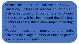 •Many Institutes of Advanced Study in
Education, Colleges of Teacher Education and
District Institutes of Education are functioning
in the country. It has been found that in a large
number of cases, this is an example of wastage
of funds.
•Teacher education programs are being
delivered by a large number of unaided private
teacher education institutions.
 