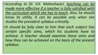 •According to Dr. V.K. Maheshwari, teaching can be
made more effective if a teacher is fully satisfied with
the curriculum which she has to teach. Also, he should
know its utility. It can be possible only when she
studies the prevalent syllabus critically.
•It should be fully clear to him that each subject has
certain specific aims, which his students have to
achieve. A teacher should examine these aims and
how they can be achieved on the basis of the present
syllabus.
 