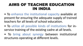 AIMS OF TEACHER EDUCATION
IN INDIA
• To enhance the institutional capacity available at
present for ensuring the adequate supply of trained
teachers for all levels of school education.
• To utilize all possible kinds of institutions for in-
service training of the existing cadre at all levels.
• To bring about synergy between institutional
structures operating at different levels.
 