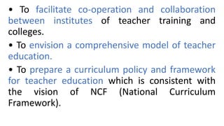 • To facilitate co-operation and collaboration
between institutes of teacher training and
colleges.
• To envision a comprehensive model of teacher
education.
• To prepare a curriculum policy and framework
for teacher education which is consistent with
the vision of NCF (National Curriculum
Framework).
 