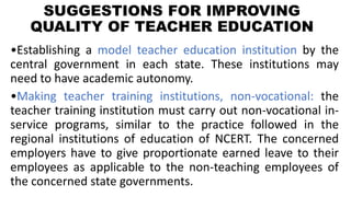 SUGGESTIONS FOR IMPROVING
QUALITY OF TEACHER EDUCATION
•Establishing a model teacher education institution by the
central government in each state. These institutions may
need to have academic autonomy.
•Making teacher training institutions, non-vocational: the
teacher training institution must carry out non-vocational in-
service programs, similar to the practice followed in the
regional institutions of education of NCERT. The concerned
employers have to give proportionate earned leave to their
employees as applicable to the non-teaching employees of
the concerned state governments.
 