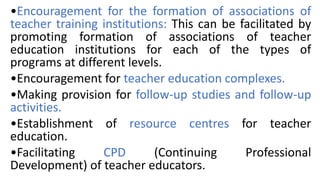 •Encouragement for the formation of associations of
teacher training institutions: This can be facilitated by
promoting formation of associations of teacher
education institutions for each of the types of
programs at different levels.
•Encouragement for teacher education complexes.
•Making provision for follow-up studies and follow-up
activities.
•Establishment of resource centres for teacher
education.
•Facilitating CPD (Continuing Professional
Development) of teacher educators.
 