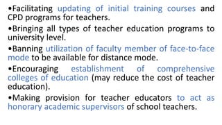 •Facilitating updating of initial training courses and
CPD programs for teachers.
•Bringing all types of teacher education programs to
university level.
•Banning utilization of faculty member of face-to-face
mode to be available for distance mode.
•Encouraging establishment of comprehensive
colleges of education (may reduce the cost of teacher
education).
•Making provision for teacher educators to act as
honorary academic supervisors of school teachers.
 