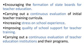 •Encouraging the formation of state boards for
teacher education.
•Carrying out a continuous evaluation of initial
teacher training curricula.
•Increasing stress on school experience.
•Improving quality of school support for teacher
training.
•Carrying out a continuous evaluation of teacher
education institutions and their programs.
 