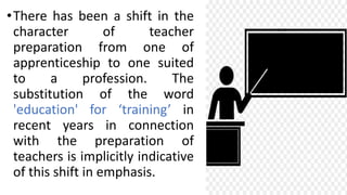 •There has been a shift in the
character of teacher
preparation from one of
apprenticeship to one suited
to a profession. The
substitution of the word
'education' for ‘training’ in
recent years in connection
with the preparation of
teachers is implicitly indicative
of this shift in emphasis.
 