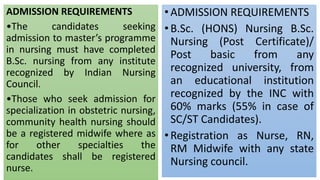 ADMISSION REQUIREMENTS
•The candidates seeking
admission to master’s programme
in nursing must have completed
B.Sc. nursing from any institute
recognized by Indian Nursing
Council.
•Those who seek admission for
specialization in obstetric nursing,
community health nursing should
be a registered midwife where as
for other specialties the
candidates shall be registered
nurse.
•ADMISSION REQUIREMENTS
•B.Sc. (HONS) Nursing B.Sc.
Nursing (Post Certificate)/
Post basic from any
recognized university, from
an educational institution
recognized by the INC with
60% marks (55% in case of
SC/ST Candidates).
•Registration as Nurse, RN,
RM Midwife with any state
Nursing council.
 