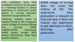 •The candidates must have
completed minimum of one years
in a teaching hospital or clinical
experience or community health
agency or nursing education
institution recognized by INC.
•Teaching hospital refers to
hospital having an INC recognized
school /college of nursing offering
B.Sc. nursing/ GNM/
midwifery/PHN. Community
health centre include MCH
centre/ PHC/CHC/or Taluk head
quarter hospital.
•AIIMS college of nursing
does not meet the
criteria of INC. The
experience after
graduation is reduced to
only one year. It does not
require any experience
to get admission in M.Sc.
(Nursing) after
graduation.
 
