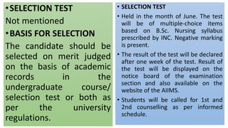 •SELECTION TEST
Not mentioned
•BASIS FOR SELECTION
The candidate should be
selected on merit judged
on the basis of academic
records in the
undergraduate course/
selection test or both as
per the university
regulations.
• SELECTION TEST
• Held in the month of June. The test
will be of multiple-choice items
based on B.Sc. Nursing syllabus
prescribed by INC. Negative marking
is present.
• The result of the test will be declared
after one week of the test. Result of
the test will be displayed on the
notice board of the examination
section and also available on the
website of the AIIMS.
• Students will be called for 1st and
2nd counselling as per informed
schedule.
 