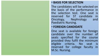 • BASIS FOR SELECTION
The candidates will be selected on
the basis of the performance in
the selection test. One seat is
reserved for ST candidate in
Oncology, Nephrology and
Paediatric Nursing.
• FOREIGN CANDIDATE
One seat is available for foreign
candidate over the number of
seats specified for the course
provided they fulfil the minimum
eligible criteria. No seat is
reserved for college faculty in
M.Sc. Nursing.
 