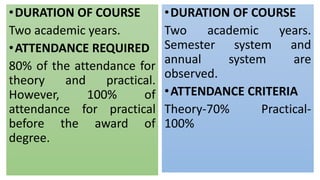 •DURATION OF COURSE
Two academic years.
•ATTENDANCE REQUIRED
80% of the attendance for
theory and practical.
However, 100% of
attendance for practical
before the award of
degree.
•DURATION OF COURSE
Two academic years.
Semester system and
annual system are
observed.
•ATTENDANCE CRITERIA
Theory-70% Practical-
100%
 