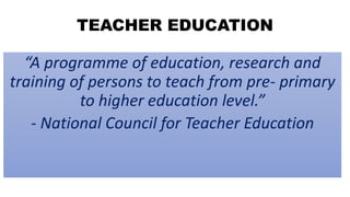 TEACHER EDUCATION
“A programme of education, research and
training of persons to teach from pre- primary
to higher education level.”
- National Council for Teacher Education
 