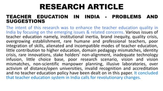 RESEARCH ARTICLE
TEACHER EDUCATION IN INDIA - PROBLEMS AND
SUGGESTIONS
The intent of this research was to enhance the teacher education quality in
India by focusing on the emerging issues & related concerns. Various issues of
teacher education namely, institutional inertia, brand inequity, quality crisis,
overgrowing establishment, rare humane and professional teachers, poor
integration of skills, alienated and incompatible modes of teacher education,
little contribution to higher education, domain pedagogy mismatches, identity
crisis, rare innovations, stake holders' non-alignment, inadequate technology
infusion, little choice base, poor research scenario, vision and vision
mismatches, non-scientific manpower planning, illusive laboratories, over
activism of distance/open universities, invalid recognition and accreditation
and no teacher education policy have been dealt on in this paper. It concluded
that teacher education system in India calls for revolutionary changes.
 