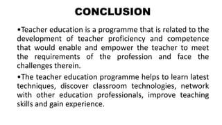 CONCLUSION
•Teacher education is a programme that is related to the
development of teacher proficiency and competence
that would enable and empower the teacher to meet
the requirements of the profession and face the
challenges therein.
•The teacher education programme helps to learn latest
techniques, discover classroom technologies, network
with other education professionals, improve teaching
skills and gain experience.
 