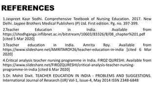 REFERENCES
1.Jaspreet Kaur Sodhi. Comprehensive Textbook of Nursing Education. 2017. New
Delhi. Jaypee Brothers Medical Publishers (P) Ltd. First edition. Pg. no. 397-399.
2.Teacher Education in India. Available from
https://shodhganga.inflibnet.ac.in/bitstream/10603/83326/8/08_chapter%201.pdf
[cited 5 Mar 2020]
3.Teacher education in India. Amrita Roy. Available from
https://www.slideshare.net/AMRITAROY26/teacher-education-in-india [cited 6 Mar
2020]
4.Critical analysis teacher nursing programme in India. FIROZ QURESHI. Available from
https://www.slideshare.net/FIROZQURESHI/critical-analysis-teacher-nursing-
programme-in-india [cited 6 Mar 2020]
5.Dr. Mohit Dixit. TEACHER EDUCATION IN INDIA - PROBLEMS AND SUGGESTIONS.
International Journal of Research (IJR) Vol-1, Issue-4, May 2014 ISSN 2348-6848
 