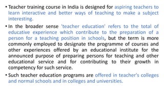 • Teacher training course in India is designed for aspiring teachers to
learn interactive and better ways of teaching to make a subject
interesting.
• In the broader sense 'teacher education' refers to the total of
educative experience which contribute to the preparation of a
person for a teaching position in schools, but the term is more
commonly employed to designate the programme of courses and
other experiences offered by an educational institute for the
announced purpose of preparing persons for teaching and other
educational service and for contributing to their growth in
competency for such service.
• Such teacher education programs are offered in teacher's colleges
and normal schools and in colleges and universities.
 