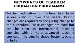 KEYPOINTS OF TEACHER
EDUCATION PROGRAMME
•Teacher education curriculum has faced
severe criticism over the years. Drastic
changes are required to bring a big change to
the curriculum. These changes are slow but
can be seen as International teaching
agencies with a more advanced teaching
curriculum helping to shape better teachers
in India.
 
