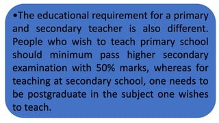 •The educational requirement for a primary
and secondary teacher is also different.
People who wish to teach primary school
should minimum pass higher secondary
examination with 50% marks, whereas for
teaching at secondary school, one needs to
be postgraduate in the subject one wishes
to teach.
 