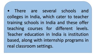 • There are several schools and
colleges in India, which cater to teacher
training schools in India and these offer
teaching courses for different levels.
Teacher education in India is institution
based, along with internship programs in
real classroom settings.
 