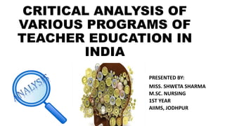 CRITICAL ANALYSIS OF
VARIOUS PROGRAMS OF
TEACHER EDUCATION IN
INDIA
PRESENTED BY:
MISS. SHWETA SHARMA
M.SC. NURSING
1ST YEAR
AIIMS, JODHPUR
 