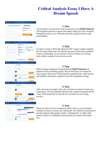 Critical Analysis Essay I Have A
Dream Speech
1. Step
To get started, you must first create an account on site HelpWriting.net.
The registration process is quick and simple, taking just a few moments.
During this process, you will need to provide a password and a valid
email address.
2. Step
In order to create a "Write My Paper For Me" request, simply complete
the 10-minute order form. Provide the necessary instructions, preferred
sources, and deadline. If you want the writer to imitate your writing
style, attach a sample of your previous work.
3. Step
When seeking assignment writing help fromHelpWriting.net, our
platform utilizes a bidding system. Review bids from our writers for
your request, choose one of them based on qualifications, order history,
and feedback, then place a deposit to start the assignment writing.
4. Step
After receiving your paper, take a few moments to ensure it meets your
expectations. If you're pleased with the result, authorize payment for the
writer. Don't forget that we provide free revisions for our writing
services.
5. Step
When you opt to write an assignment online with us, you can request
multiple revisions to ensure your satisfaction. We stand by our promise to
provide original, high-quality content - if plagiarized, we offer a full
refund. Choose us confidently, knowing that your needs will be fully
met.
Critical Analysis Essay I Have A Dream SpeechCritical Analysis Essay I Have A Dream Speech
 