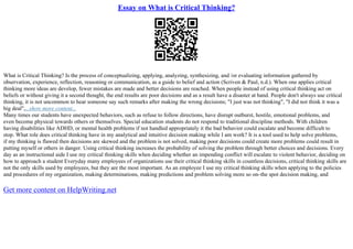 Essay on What is Critical Thinking?
What is Critical Thinking? Is the process of conceptualizing, applying, analyzing, synthesizing, and /or evaluating information gathered by
observation, experience, reflection, reasoning or communication, as a guide to belief and action (Scriven & Paul, n.d.). When one applies critical
thinking more ideas are develop, fewer mistakes are made and better decisions are reached. When people instead of using critical thinking act on
beliefs or without giving it a second thought, the end results are poor decisions and as a result have a disaster at hand. People don't always use critical
thinking, it is not uncommon to hear someone say such remarks after making the wrong decisions; "I just was not thinking", "I did not think it was a
big deal",...show more content...
Many times our students have unexpected behaviors, such as refuse to follow directions, have disrupt outburst, hostile, emotional problems, and
even become physical towards others or themselves. Special education students do not respond to traditional discipline methods. With children
having disabilities like ADHD, or mental health problems if not handled appropriately it the bad behavior could escalate and become difficult to
stop. What role does critical thinking have in my analytical and intuitive decision making while I am work? It is a tool used to help solve problems,
if my thinking is flawed then decisions are skewed and the problem is not solved, making poor decisions could create more problems could result in
putting myself or others in danger. Using critical thinking increases the probability of solving the problem through better choices and decisions. Every
day as an instructional aide I use my critical thinking skills when deciding whether an impending conflict will escalate to violent behavior, deciding on
how to approach a student Everyday many employees of organizations use their critical thinking skills in countless decisions, critical thinking skills are
not the only skills used by employees, but they are the most important. As an employee I use my critical thinking skills when applying to the policies
and procedures of my organization, making determinations, making predictions and problem solving more so on–the spot decision making, and
Get more content on HelpWriting.net
 