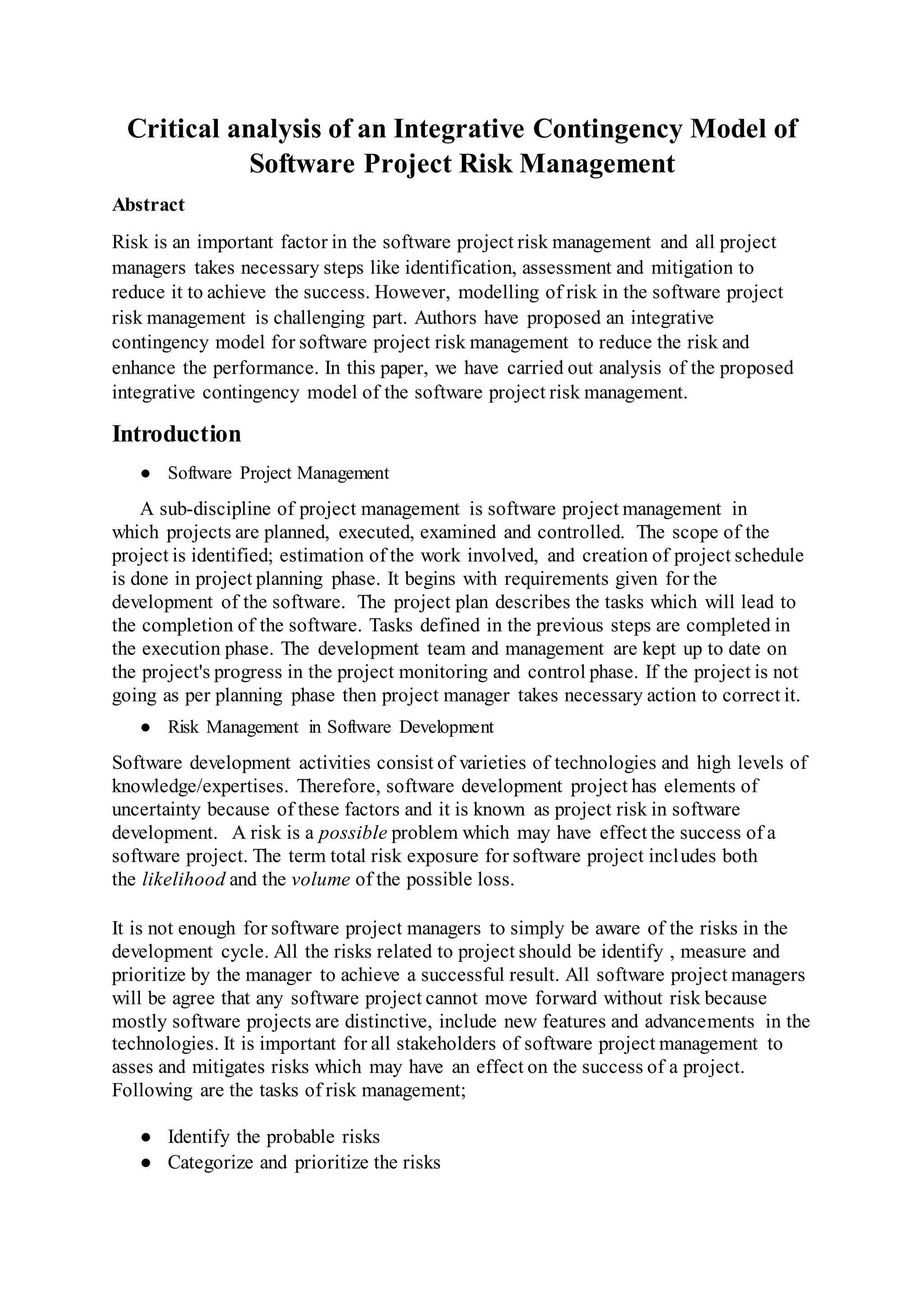 Critical analysis of an Integrative Contingency Model of
Software Project Risk Management
Abstract
Risk is an important factor in the software project risk management and all project
managers takes necessary steps like identification, assessment and mitigation to
reduce it to achieve the success. However, modelling of risk in the software project
risk management is challenging part. Authors have proposed an integrative
contingency model for software project risk management to reduce the risk and
enhance the performance. In this paper, we have carried out analysis of the proposed
integrative contingency model of the software project risk management.
Introduction
● Software Project Management
A sub-discipline of project management is software project management in
which projects are planned, executed, examined and controlled. The scope of the
project is identified; estimation of the work involved, and creation of project schedule
is done in project planning phase. It begins with requirements given for the
development of the software. The project plan describes the tasks which will lead to
the completion of the software. Tasks defined in the previous steps are completed in
the execution phase. The development team and management are kept up to date on
the project's progress in the project monitoring and control phase. If the project is not
going as per planning phase then project manager takes necessary action to correct it.
● Risk Management in Software Development
Software development activities consist of varieties of technologies and high levels of
knowledge/expertises. Therefore, software development project has elements of
uncertainty because of these factors and it is known as project risk in software
development. A risk is a possible problem which may have effect the success of a
software project. The term total risk exposure for software project includes both
the likelihood and the volume of the possible loss.
It is not enough for software project managers to simply be aware of the risks in the
development cycle. All the risks related to project should be identify , measure and
prioritize by the manager to achieve a successful result. All software project managers
will be agree that any software project cannot move forward without risk because
mostly software projects are distinctive, include new features and advancements in the
technologies. It is important for all stakeholders of software project management to
asses and mitigates risks which may have an effect on the success of a project.
Following are the tasks of risk management;
● Identify the probable risks
● Categorize and prioritize the risks
 