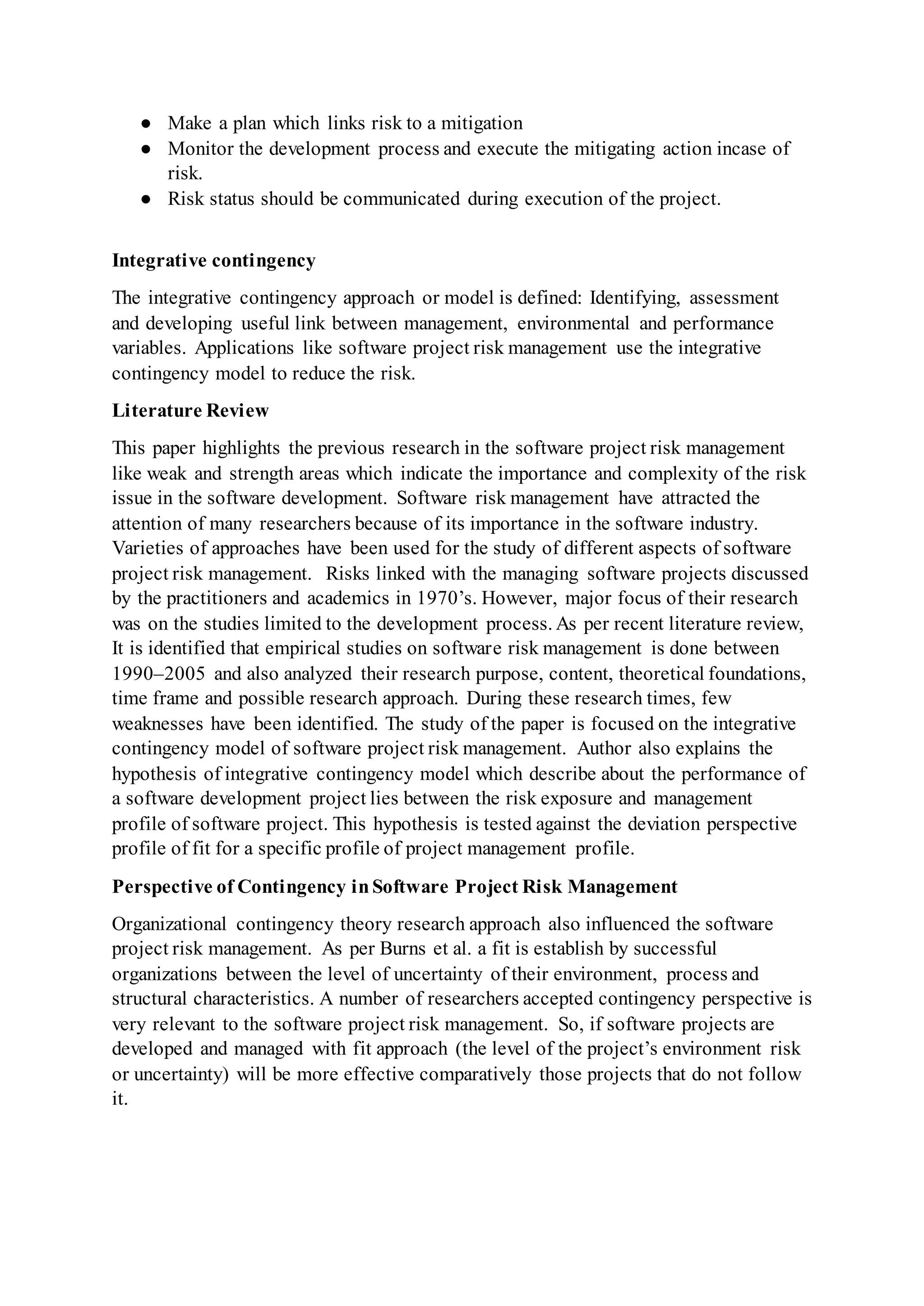 ● Make a plan which links risk to a mitigation
● Monitor the development process and execute the mitigating action incase of
risk.
● Risk status should be communicated during execution of the project.
Integrative contingency
The integrative contingency approach or model is defined: Identifying, assessment
and developing useful link between management, environmental and performance
variables. Applications like software project risk management use the integrative
contingency model to reduce the risk.
Literature Review
This paper highlights the previous research in the software project risk management
like weak and strength areas which indicate the importance and complexity of the risk
issue in the software development. Software risk management have attracted the
attention of many researchers because of its importance in the software industry.
Varieties of approaches have been used for the study of different aspects of software
project risk management. Risks linked with the managing software projects discussed
by the practitioners and academics in 1970’s. However, major focus of their research
was on the studies limited to the development process. As per recent literature review,
It is identified that empirical studies on software risk management is done between
1990–2005 and also analyzed their research purpose, content, theoretical foundations,
time frame and possible research approach. During these research times, few
weaknesses have been identified. The study of the paper is focused on the integrative
contingency model of software project risk management. Author also explains the
hypothesis of integrative contingency model which describe about the performance of
a software development project lies between the risk exposure and management
profile of software project. This hypothesis is tested against the deviation perspective
profile of fit for a specific profile of project management profile.
Perspective of Contingency inSoftware Project Risk Management
Organizational contingency theory research approach also influenced the software
project risk management. As per Burns et al. a fit is establish by successful
organizations between the level of uncertainty of their environment, process and
structural characteristics. A number of researchers accepted contingency perspective is
very relevant to the software project risk management. So, if software projects are
developed and managed with fit approach (the level of the project’s environment risk
or uncertainty) will be more effective comparatively those projects that do not follow
it.
 