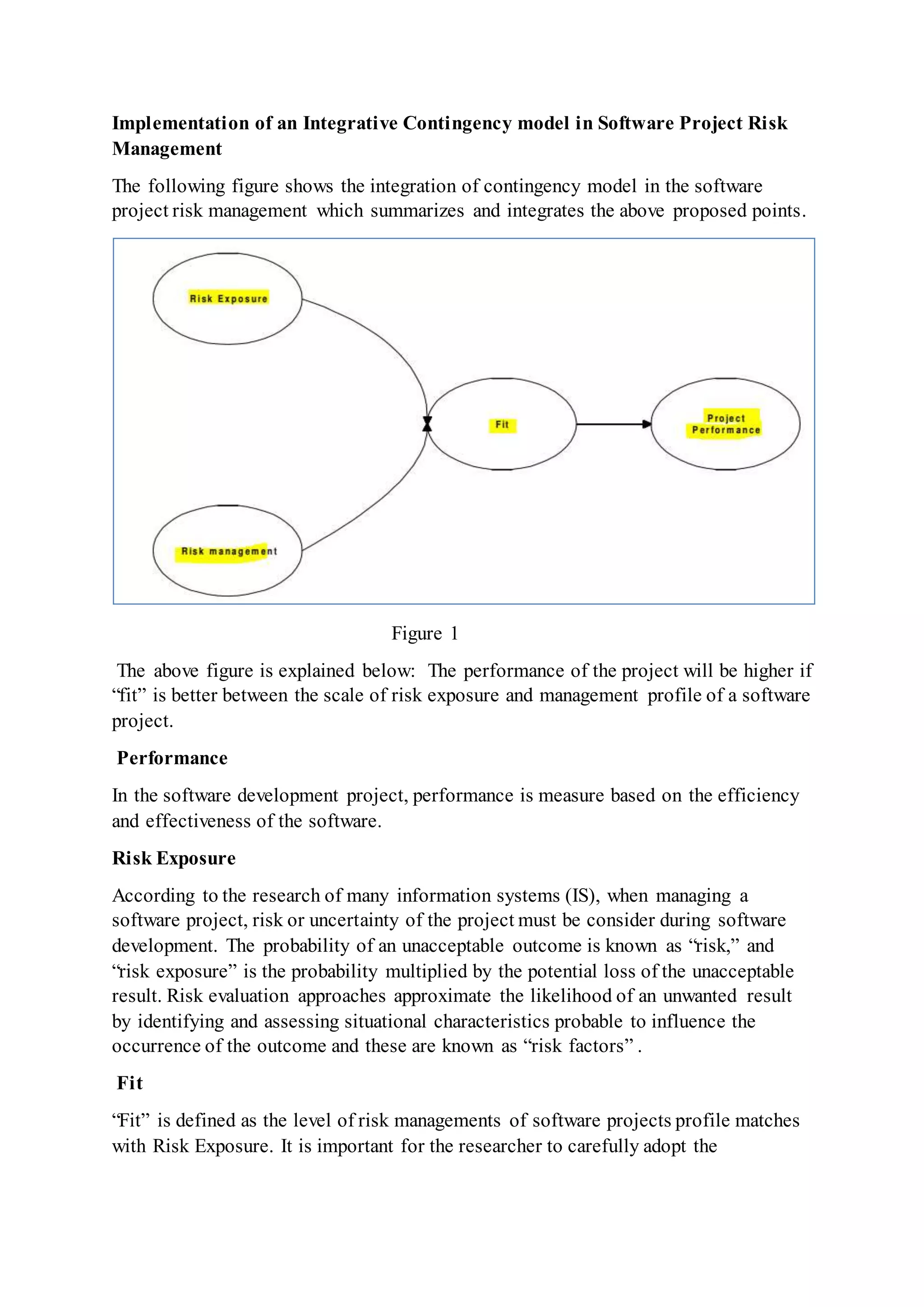 Implementation of an Integrative Contingency model in Software Project Risk
Management
The following figure shows the integration of contingency model in the software
project risk management which summarizes and integrates the above proposed points.
Figure 1
The above figure is explained below: The performance of the project will be higher if
“fit” is better between the scale of risk exposure and management profile of a software
project.
Performance
In the software development project, performance is measure based on the efficiency
and effectiveness of the software.
Risk Exposure
According to the research of many information systems (IS), when managing a
software project, risk or uncertainty of the project must be consider during software
development. The probability of an unacceptable outcome is known as “risk,” and
“risk exposure” is the probability multiplied by the potential loss of the unacceptable
result. Risk evaluation approaches approximate the likelihood of an unwanted result
by identifying and assessing situational characteristics probable to influence the
occurrence of the outcome and these are known as “risk factors” .
Fit
“Fit” is defined as the level of risk managements of software projects profile matches
with Risk Exposure. It is important for the researcher to carefully adopt the
 