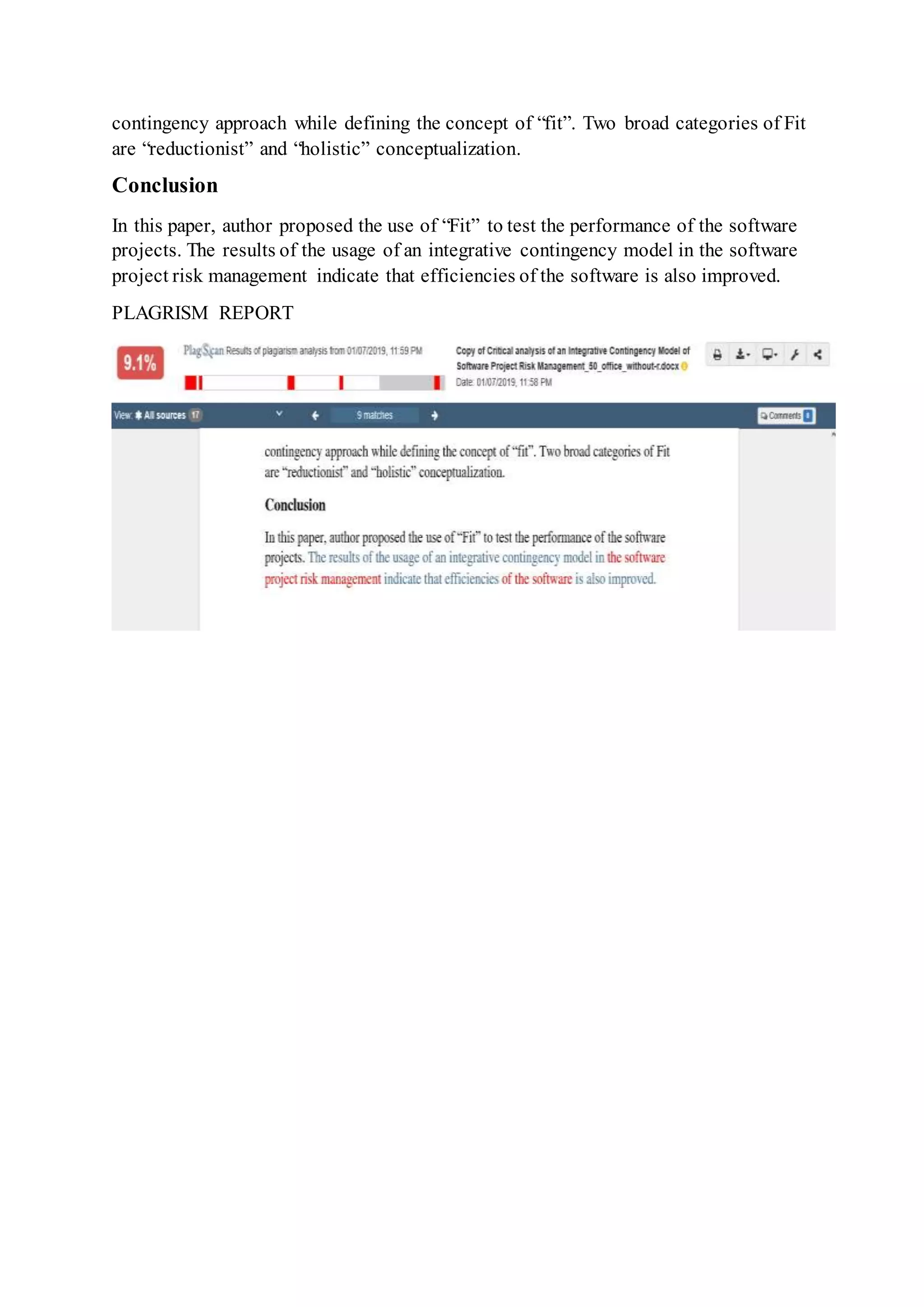contingency approach while defining the concept of “fit”. Two broad categories of Fit
are “reductionist” and “holistic” conceptualization.
Conclusion
In this paper, author proposed the use of “Fit” to test the performance of the software
projects. The results of the usage of an integrative contingency model in the software
project risk management indicate that efficiencies of the software is also improved.
PLAGRISM REPORT
 