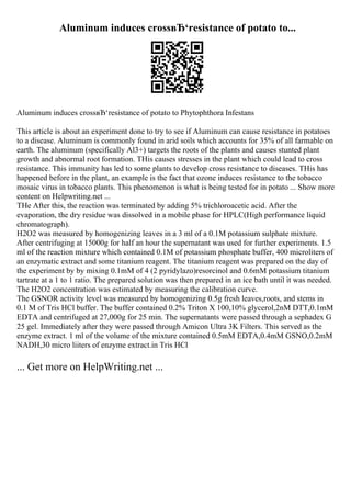 Aluminum induces crossвЂ‘resistance of potato to...
Aluminum induces crossвЂ‘resistance of potato to Phytophthora Infestans
This article is about an experiment done to try to see if Aluminum can cause resistance in potatoes
to a disease. Aluminum is commonly found in arid soils which accounts for 35% of all farmable on
earth. The aluminum (specifically Al3+) targets the roots of the plants and causes stunted plant
growth and abnormal root formation. THis causes stresses in the plant which could lead to cross
resistance. This immunity has led to some plants to develop cross resistance to diseases. THis has
happened before in the plant, an example is the fact that ozone induces resistance to the tobacco
mosaic virus in tobacco plants. This phenomenon is what is being tested for in potato ... Show more
content on Helpwriting.net ...
THe After this, the reaction was terminated by adding 5% trichloroacetic acid. After the
evaporation, the dry residue was dissolved in a mobile phase for HPLC(High performance liquid
chromatograph).
H2O2 was measured by homogenizing leaves in a 3 ml of a 0.1M potassium sulphate mixture.
After centrifuging at 15000g for half an hour the supernatant was used for further experiments. 1.5
ml of the reaction mixture which contained 0.1M of potassium phosphate buffer, 400 microliters of
an enzymatic extract and some titanium reagent. The titanium reagent was prepared on the day of
the experiment by by mixing 0.1mM of 4 (2 pyridylazo)resorcinol and 0.6mM potassium titanium
tartrate at a 1 to 1 ratio. The prepared solution was then prepared in an ice bath until it was needed.
The H2O2 concentration was estimated by measuring the calibration curve.
The GSNOR activity level was measured by homogenizing 0.5g fresh leaves,roots, and stems in
0.1 M of Tris HCl buffer. The buffer contained 0.2% Triton X 100,10% glycerol,2nM DTT,0.1mM
EDTA and centrifuged at 27,000g for 25 min. The supernatants were passed through a sephadex G
25 gel. Immediately after they were passed through Amicon Ultra 3K Filters. This served as the
enzyme extract. 1 ml of the volume of the mixture contained 0.5mM EDTA,0.4mM GSNO,0.2mM
NADH,30 micro liiters of enzyme extract.in Tris HCl
... Get more on HelpWriting.net ...
 