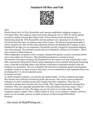 Standard Oil Rise and Fall
JEST
Shortly before the Civil War, Rockefeller and a partner established a shipping company in
Cleveland, Ohio. The company made much money during the war. In 1863, he and his partner
invested in another business that refined crude oil from Pennsylvania into kerosene for
illuminating lamps.By 1870, Rockefeller and new partners were operating two oil refineries in
Cleveland, then the major oil refining center of the country. The partners incorporated (under a
charter issued by the state of Ohio) and called their business the Standard Oil Company.To give
Standard Oil an edge over its competitors, Rockefeller secretly arranged for discounted shipping
rates from railroads. The railroads carried crude oil to Standard s refineries in Cleveland ... Show
more content on Helpwriting.net ...
When independent companies tried to compete, Standard Oil quickly cut prices sometimes below
cost to drive them out of business. Then Standard raised prices to recoup its losses.
The benefits of having a monopoly like Standard Oil in the country was only realized after it had
built a nationwide infrastructure that no longer depended on trains and their notoriously fluctuating
costs, a leap that would help reduce costs and the overall price of petroleum products after the
company was dismantled. The size of Standard Oil allowed it to undertake projects that disparate
companies could never agree on and, in that sense, it was as beneficial as state regulated utilities for
developing the U.S. into an industrial nation
Economies of Scale
As small companies compete, you naturally get market leaders. As these companies get larger
they become more efficient at producing goods and services. They invest in mass production
techniques in order to produce goods more cheaply than their competitors. They buy raw
materials at cheaper prices because they buy in bulk. They expand specialization amongst their
workforce. They also copyright and patent their work, preventing rivals from using it. This is
known as economies of scale. The bigger you get, the easier it is to make money. Smaller
companies cannot compete. This is called a barrier to entry. If you wanted to compete with Ford
motor cars, for example, just one car plant would set you back around $500 million.
Predators
... Get more on HelpWriting.net ...
 